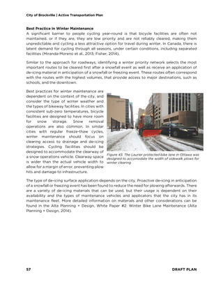 City of Brockville | Active Transportation Plan
57 DRAFT PLAN
Best Practice in Winter Maintenance
A significant barrier to people cycling year-round is that bicycle facilities are often not
maintained, or if they are, they are low priority and are not reliably cleared, making them
unpredictable and cycling a less attractive option for travel during winter. In Canada, there is
latent demand for cycling through all seasons, under certain conditions, including separated
facilities (Miranda-Moreno et al., 2013; Fisher, 2014).
Similar to the approach for roadways, identifying a winter priority network selects the most
important routes to be cleared first after a snowfall event as well as receive an application of
de-icing material in anticipation of a snowfall or freezing event. These routes often correspond
with the routes with the highest volumes, that provide access to major destinations, such as
schools, and the downtown.
Best practices for winter maintenance are
dependent on the context of the city, and
consider the type of winter weather and
the types of bikeway facilities. In cities with
consistent sub-zero temperatures, bicycle
facilities are designed to have more room
for snow storage. Snow removal
operations are also common. In similar
cities with regular freeze-thaw cycles,
winter maintenance should focus on
clearing access to drainage and de-icing
strategies. Cycling facilities should be
designed to accommodate the clearway of
a snow operations vehicle. Clearway space
is wider than the actual vehicle width to
allow for a margin of error, preventing plow
hits and damage to infrastructure.
The type of de-icing surface application depends on the city. Proactive de-icing in anticipation
of a snowfall or freezing event has been found to reduce the need for plowing afterwards. There
are a variety of de-icing materials that can be used, but their usage is dependent on their
availability and the types of maintenance vehicles and applicators that the city has in its
maintenance fleet. More detailed information on materials and other considerations can be
found in the Alta Planning + Design, White Paper #2: Winter Bike Lane Maintenance (Alta
Planning + Design, 2014).
Figure 43. The Laurier protected bike lane in Ottawa was
designed to accomodate the width of sidewalk plows for
winter clearing
 