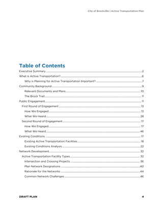 City of Brockville | Active Transportation Plan
DRAFT PLAN 4
Table of Contents
Executive Summary ......................................................................................................................................................2
What is Active Transportation?...............................................................................................................................6
Why is Planning for Active Transportation Important?........................................................................7
Community Background.............................................................................................................................................9
Relevant Documents and Plans.....................................................................................................................10
The Brock Trail....................................................................................................................................................... 11
Public Engagement ...................................................................................................................................................... 11
First Round of Engagement................................................................................................................................ 13
How We Engaged................................................................................................................................................ 13
What We Heard................................................................................................................................................... 28
Second Round of Engagement.......................................................................................................................... 17
How We Engaged................................................................................................................................................ 17
What We Heard...................................................................................................................................................46
Existing Conditions ..................................................................................................................................................... 17
Existing Active Transportation Facilities................................................................................................... 18
Existing Conditions Analysis.......................................................................................................................... 22
Network Development.............................................................................................................................................. 32
Active Transportation Facility Types ............................................................................................................. 32
Intersection and Crossing Projects .............................................................................................................36
Plan Network Designations ............................................................................................................................40
Rationale for the Networks ............................................................................................................................44
Common Network Challenges ......................................................................................................................46
 