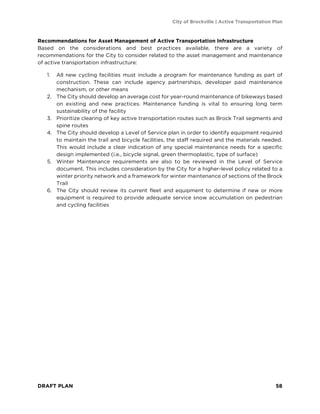 City of Brockville | Active Transportation Plan
DRAFT PLAN 58
Recommendations for Asset Management of Active Transportation Infrastructure
Based on the considerations and best practices available, there are a variety of
recommendations for the City to consider related to the asset management and maintenance
of active transportation infrastructure:
1. All new cycling facilities must include a program for maintenance funding as part of
construction. These can include agency partnerships, developer paid maintenance
mechanism, or other means
2. The City should develop an average cost for year-round maintenance of bikeways based
on existing and new practices. Maintenance funding is vital to ensuring long term
sustainability of the facility
3. Prioritize clearing of key active transportation routes such as Brock Trail segments and
spine routes
4. The City should develop a Level of Service plan in order to identify equipment required
to maintain the trail and bicycle facilities, the staff required and the materials needed.
This would include a clear indication of any special maintenance needs for a specific
design implemented (i.e., bicycle signal, green thermoplastic, type of surface)
5. Winter Maintenance requirements are also to be reviewed in the Level of Service
document. This includes consideration by the City for a higher-level policy related to a
winter priority network and a framework for winter maintenance of sections of the Brock
Trail
6. The City should review its current fleet and equipment to determine if new or more
equipment is required to provide adequate service snow accumulation on pedestrian
and cycling facilities
 