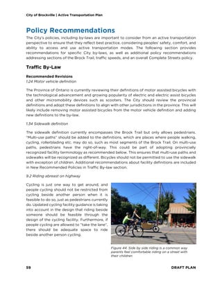 City of Brockville | Active Transportation Plan
59 DRAFT PLAN
Policy Recommendations
The City’s policies, including by-laws are important to consider from an active transportation
perspective to ensure that they reflect best practice, considering peoples’ safety, comfort, and
ability to access and use active transportation modes. The following section provides
recommendations for specific City by-laws, as well as additional policy recommendations
addressing sections of the Brock Trail, traffic speeds, and an overall Complete Streets policy.
Traffic By-Law
Recommended Revisions
1.24 Motor vehicle definition
The Province of Ontario is currently reviewing their definitions of motor assisted bicycles with
the technological advancement and growing popularity of electric and electric assist bicycles
and other micromobility devices such as scooters. The City should review the provincial
definitions and adopt these definitions to align with other jurisdictions in the province. This will
likely include removing motor assisted bicycles from the motor vehicle definition and adding
new definitions to the by-law.
1.34 Sidewalk definition
The sidewalk definition currently encompasses the Brock Trail but only allows pedestrians.
“Multi-use paths” should be added to the definitions, which are places where people walking,
cycling, rollerblading etc. may do so, such as most segments of the Brock Trail. On multi-use
paths, pedestrians have the right-of-way. This could be part of adopting provincially
recognized facility terminology as recommended below. This ensures that multi-use paths and
sidewalks will be recognized as different. Bicycles should not be permitted to use the sidewalk
with exception of children. Additional recommendations about facility definitions are included
in New Recommended Policies in Traffic By-law section.
9.2 Riding abreast on highway
Cycling is just one way to get around, and
people cycling should not be restricted from
cycling beside another person when it is
feasible to do so, just as pedestrians currently
do. Updated cycling facility guidance is taking
into account in the design that riding beside
someone should be feasible through the
design of the cycling facility. Furthermore, if
people cycling are allowed to “take the lane”,
there should be adequate space to ride
beside another person cycling.
Figure 44. Side by side riding is a common way
parents feel comfortable riding on a street with
their children
 