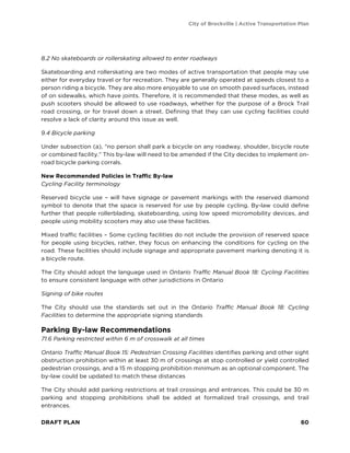 City of Brockville | Active Transportation Plan
DRAFT PLAN 60
8.2 No skateboards or rollerskating allowed to enter roadways
Skateboarding and rollerskating are two modes of active transportation that people may use
either for everyday travel or for recreation. They are generally operated at speeds closest to a
person riding a bicycle. They are also more enjoyable to use on smooth paved surfaces, instead
of on sidewalks, which have joints. Therefore, it is recommended that these modes, as well as
push scooters should be allowed to use roadways, whether for the purpose of a Brock Trail
road crossing, or for travel down a street. Defining that they can use cycling facilities could
resolve a lack of clarity around this issue as well.
9.4 Bicycle parking
Under subsection (a), “no person shall park a bicycle on any roadway, shoulder, bicycle route
or combined facility.” This by-law will need to be amended if the City decides to implement on-
road bicycle parking corrals.
New Recommended Policies in Traffic By-law
Cycling Facility terminology
Reserved bicycle use – will have signage or pavement markings with the reserved diamond
symbol to denote that the space is reserved for use by people cycling. By-law could define
further that people rollerblading, skateboarding, using low speed micromobility devices, and
people using mobility scooters may also use these facilities.
Mixed traffic facilities – Some cycling facilities do not include the provision of reserved space
for people using bicycles, rather, they focus on enhancing the conditions for cycling on the
road. These facilities should include signage and appropriate pavement marking denoting it is
a bicycle route.
The City should adopt the language used in Ontario Traffic Manual Book 18: Cycling Facilities
to ensure consistent language with other jurisdictions in Ontario
Signing of bike routes
The City should use the standards set out in the Ontario Traffic Manual Book 18: Cycling
Facilities to determine the appropriate signing standards
Parking By-law Recommendations
71.6 Parking restricted within 6 m of crosswalk at all times
Ontario Traffic Manual Book 15: Pedestrian Crossing Facilities identifies parking and other sight
obstruction prohibition within at least 30 m of crossings at stop controlled or yield controlled
pedestrian crossings, and a 15 m stopping prohibition minimum as an optional component. The
by-law could be updated to match these distances
The City should add parking restrictions at trail crossings and entrances. This could be 30 m
parking and stopping prohibitions shall be added at formalized trail crossings, and trail
entrances.
 