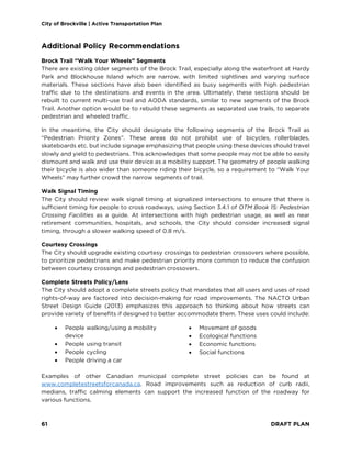 City of Brockville | Active Transportation Plan
61 DRAFT PLAN
Additional Policy Recommendations
Brock Trail “Walk Your Wheels” Segments
There are existing older segments of the Brock Trail, especially along the waterfront at Hardy
Park and Blockhouse Island which are narrow, with limited sightlines and varying surface
materials. These sections have also been identified as busy segments with high pedestrian
traffic due to the destinations and events in the area. Ultimately, these sections should be
rebuilt to current multi-use trail and AODA standards, similar to new segments of the Brock
Trail. Another option would be to rebuild these segments as separated use trails, to separate
pedestrian and wheeled traffic.
In the meantime, the City should designate the following segments of the Brock Trail as
“Pedestrian Priority Zones”. These areas do not prohibit use of bicycles, rollerblades,
skateboards etc. but include signage emphasizing that people using these devices should travel
slowly and yield to pedestrians. This acknowledges that some people may not be able to easily
dismount and walk and use their device as a mobility support. The geometry of people walking
their bicycle is also wider than someone riding their bicycle, so a requirement to “Walk Your
Wheels” may further crowd the narrow segments of trail.
Walk Signal Timing
The City should review walk signal timing at signalized intersections to ensure that there is
sufficient timing for people to cross roadways, using Section 3.4.1 of OTM Book 15: Pedestrian
Crossing Facilities as a guide. At intersections with high pedestrian usage, as well as near
retirement communities, hospitals, and schools, the City should consider increased signal
timing, through a slower walking speed of 0.8 m/s.
Courtesy Crossings
The City should upgrade existing courtesy crossings to pedestrian crossovers where possible,
to prioritize pedestrians and make pedestrian priority more common to reduce the confusion
between courtesy crossings and pedestrian crossovers.
Complete Streets Policy/Lens
The City should adopt a complete streets policy that mandates that all users and uses of road
rights-of-way are factored into decision-making for road improvements. The NACTO Urban
Street Design Guide (2013) emphasizes this approach to thinking about how streets can
provide variety of benefits if designed to better accommodate them. These uses could include:
• People walking/using a mobility
device
• People using transit
• People cycling
• People driving a car
• Movement of goods
• Ecological functions
• Economic functions
• Social functions
Examples of other Canadian municipal complete street policies can be found at
www.completestreetsforcanada.ca. Road improvements such as reduction of curb radii,
medians, traffic calming elements can support the increased function of the roadway for
various functions.
 