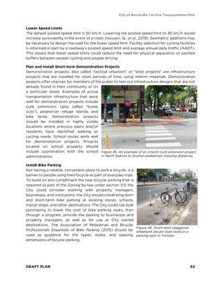 City of Brockville | Active Transportation Plan
DRAFT PLAN 62
Lower Speed Limits
The default posted speed limit is 50 km/h. Lowering the posted speed limit to 30 km/h would
increase survivability in the event of a crash (Hussain, Q., et al., 2019). Geometric additions may
be necessary to design the road for the lower speed limit. Facility selection for cycling facilities
is informed in part by a roadway’s posted speed limit and average annual daily traffic (AADT).
This means that lower speed limits could reduce the need for physical separation or painted
buffers between people cycling and people driving.
Plan and Install Short-term Demonstration Projects
Demonstration projects, also called “tactical urbanism” or “pilot projects” are infrastructure
projects that are installed for short periods of time, using interim materials. Demonstration
projects offer chances for members of the public to test out infrastructure designs that are not
already found in their community or on
a particular street. Examples of active
transportation infrastructure that work
well for demonstration projects include
curb extensions (also called “bump
outs”), pedestrian refuge islands, and
bike lanes. Demonstration projects
should be installed in highly visible
locations where previous plans and/or
residents have identified walking or
cycling needs. School routes work well
for demonstration projects. Projects
located on school property should
include coordination with the school
administration.
Install Bike Parking
Not having a reliable, convenient place to park a bicycle, is a
barrier to people using their bicycle as part of everyday trips.
To build on and compliment the new bicycle parking that is
required as part of the Zoning by-law under section 3.9, the
City could consider working with property managers,
businesses, and institutions, the City should install long-term
and short-term bike parking at existing stores, schools,
transit stops, and other destinations. The City could use bulk
purchasing to lower the cost of bike parking racks, then
through a program, provide the parking to businesses and
property managers, as well as for use at City owned
destinations. The Association of Pedestrian and Bicycle
Professionals Essentials of Bike Parking (2015) should be
used as guidance for the types, styles, and spacing
dimensions of bicycle parking.
Figure 45. An example of an interim curb extension project
in North Dakota to shorten pedestrian crossing distances
Figure 46. Short-term staggered
wheelwell secure style racks in a
parking spot in Toronto
 