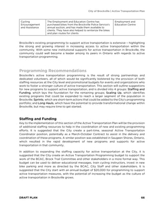 City of Brockville | Active Transportation Plan
DRAFT PLAN 66
Cycling
Encouragement
and Assistance
The Employment and Education Centre has
purchased bikes from the Brockville Police Service’s
annual auction, and has made them available to
clients. They have also helped to winterize the bikes
and plan routes for clients
Employment and
Education Centre
Brockville’s existing programming to support active transportation is extensive – highlighting
the strong and growing interest in increasing access to active transportation within the
community. With some new institutional supports for active transportation in Brockville, the
community could well become a leader among its peers in Ontario with regards to active
transportation programming.
Programming Recommendations
Brockville’s active transportation programming is the result of strong partnerships and
dedicated volunteers, all of which would be significantly bolstered by the provision of both
staffing resources at the City level and promotional budgets for events and organizations who
work to foster a stronger culture of active transportation. This section will outline suggestions
for new programs to support active transportation, and is divided into 4 groups: Staffing and
Funding, which lays the foundation for the remaining groups; Scaling Up, which identifies
existing programs that could be expanded to reach a larger segment of the population in
Brockville; Sprints, which are short-term actions that could be added to the City’s programming
portfolio; and Long Hauls, which have the potential to provide transformational change within
Brockville, but may require time to get started.
Staffing and Funding
Key to the implementation of this section of the Active Transportation Plan will be the provision
of additional staffing resources to help in the coordination of new and existing programming
efforts. It is suggested that the City create a part-time, seasonal Active Transportation
Coordinator position, potentially as a March-October Contract to assist in the delivery and
coordination of these programs. A similar position was established in Saugeen Shores, Ontario,
which resulted in the rapid development of new programs and supports for active
transportation in that community.
In addition to expanding the staffing capacity for active transportation at the City, it is
suggested that the City create an Active Transportation Programming budget to support the
work of the BCAC, Brock Trail Committee and other stakeholders in a more formal way. This
budget can be used to deliver educational messages, train cycling instructors, invest in new
bike parking and more as directed by the BCAC, City Staff and other stakeholders. It is
suggested that the City start with an annual budget of $20,000 for programming to support
active transportation measures, with the potential of increasing the budget as the culture of
active transportation in Brockville grows.
 