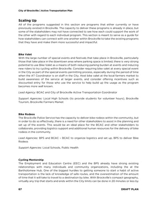 City of Brockville | Active Transportation Plan
67 DRAFT PLAN
Scaling Up
All of the programs suggested in this section are programs that either currently or have
previously existed in Brockville. The capacity to deliver these programs is already in place, but
some of the stakeholders may not have connected to see how each could support the work of
the other with regard to each individual program. This section is meant to serve as a guide for
how stakeholders can connect with one another within Brockville to take the existing programs
that they have and make them more successful and impactful.
Bike Valet
With the large number of special events and festivals that take place in Brockville, particularly
those that take place in the downtown area where parking space is limited, there is very strong
potential to use Bike Valet as a means of both reducing parking burden at events and inducing
new riders to try cycling within Brockville. Consider requiring bike valet at every special event
in the City as part of the special events permitting process, especially during the period of time
when the AT Coordinator is on staff in the City. Host bike valet at the local farmers market to
build awareness of the service at larger events, and consider offering incentives such as
discounted entry for those who use the service to help build up the usage as the program
becomes more well known.
Lead Agency: BCAC and City of Brockville Active Transportation Coordinator
Support Agencies: Local High Schools (to provide students for volunteer hours), Brockville
Tourism, Brockville Farmers Market
Bike Rodeos
The Brockville Police Service has the capacity to deliver bike rodeos within the community, but
in order to do so effectively, there is a need for other stakeholders to assist in the planning and
set up of the events. This would be an ideal place for the BCAC and other stakeholders to
collaborate, providing logistics support and additional human resources for the delivery of bike
rodeos in the community.
Lead Agencies: BPS and BCAC – BCAC to organize logistics and set up, BPS to deliver Bike
Rodeos
Support Agencies: Local Schools, Public Health
Cycling Mentorship
The Employment and Education Centre (EEC) and the BPS already have strong existing
relationships with many individuals and community organizations, including the at the
Bartholomew Hub. One of the biggest hurdles to getting someone to start a habit of active
transportation is the lack of knowledge of safe routes, and the overestimation of the amount
of time that it will take to travel to a destination by bike. With Brockville’s compact geography,
virtually any trip that starts and ends within the City limits can be done in 20 minutes or less by
 