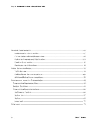 City of Brockville | Active Transportation Plan
5 DRAFT PLAN
Network Implementation.........................................................................................................................................46
Implementation Opportunities......................................................................................................................47
Cycling Network Project Prioritization......................................................................................................48
Pedestrian Improvement Prioritization .....................................................................................................49
Funding Opportunities ..................................................................................................................................... 52
Maintenance and Operations......................................................................................................................... 53
Policy Recommendations........................................................................................................................................59
Traffic By-Law......................................................................................................................................................59
Parking By-law Recommendations.............................................................................................................60
Additional Policy Recommendations..........................................................................................................61
Programming for Active Transportation ..........................................................................................................63
Programming Stakeholder Map........................................................................................................................63
Existing Conditions ................................................................................................................................................65
Programming Recommendations....................................................................................................................66
Staffing and Funding.........................................................................................................................................66
Scaling Up..............................................................................................................................................................67
Sprints......................................................................................................................................................................69
Long Hauls............................................................................................................................................................. 72
References ..................................................................................................................................................................... 73
 