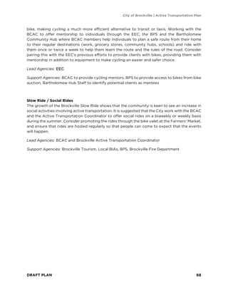 City of Brockville | Active Transportation Plan
DRAFT PLAN 68
bike, making cycling a much more efficient alternative to transit or taxis. Working with the
BCAC to offer mentorship to individuals through the EEC, the BPS and the Bartholomew
Community Hub where BCAC members help individuals to plan a safe route from their home
to their regular destinations (work, grocery stores, community hubs, schools) and ride with
them once or twice a week to help them learn the route and the rules of the road. Consider
pairing this with the EEC’s previous efforts to provide clients with bikes, providing them with
mentorship in addition to equipment to make cycling an easier and safer choice.
Lead Agencies: EEC
Support Agencies: BCAC to provide cycling mentors, BPS to provide access to bikes from bike
auction, Bartholomew Hub Staff to identify potential clients as mentees
Slow Ride / Social Rides
The growth of the Brockville Slow Ride shows that the community is keen to see an increase in
social activities involving active transportation. It is suggested that the City work with the BCAC
and the Active Transportation Coordinator to offer social rides on a biweekly or weekly basis
during the summer. Consider promoting the rides through the bike valet at the Farmers’ Market,
and ensure that rides are hosted regularly so that people can come to expect that the events
will happen.
Lead Agencies: BCAC and Brockville Active Transportation Coordinator
Support Agencies: Brockville Tourism, Local BIAs, BPS, Brockville Fire Department
 
