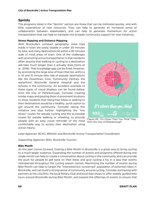 City of Brockville | Active Transportation Plan
69 DRAFT PLAN
Sprints
The programs listed in the “Sprints” section are those that can be instituted quickly, and with
little expenditure of new resources. They can help to generate an increased sense of
collaboration between stakeholders, and can help to generate momentum for active
transportation that can help to translate into broader community support for new initiatives.
Stress Mapping and Distance Mapping
With Brockville’s compact geography, most trips
made in town are easily doable in under 20 minutes
by bike, and many destinations lie within a 30 minutes
walk of most areas of town. One of the challenges
with promoting active transportation is that residents
often assume that walking or cycling to a destination
will take much longer than it actually does (Sims et
al., 2018). That knowledge gap can be fixed, however,
by promoting the large area of town that lies within a
5, 10 and 15 minute bike ride of popular destinations
like the Downtown Core, Community Centres, the
waterfront, Brockville General Hospital and the
schools in the community. An excellent example of
these types of visual displays can be found below,
from the City of Peterborough. Consider creating
similar maps and posting them in prominent locations
to show residents that riding their bikes or walking to
their destinations would be a healthy, quick option to
get around the community. Consider taking this
initiative one step further, highlighting the “low
stress” routes for people cycling and the accessible
routes for people walking or wheeling, to provide
people with an easy visual reminder of the most
comfortable way to access their destination using
active means.
Lead Agencies: BCAC, BMAAC and Brockville Active Transportation Coordinator
Supporting Agencies: BIAs, Brockville Tourism
Bike Month
As this plan moves forward, hosting a Bike Month in Brockville is a great way to bring cycling
to a much larger audience. Expanding the number of events and programs offered during one
single month can help to create a conversation about cycling in the community and can provide
the push for people to get back on their bikes and give cycling a try in a way that events
interspersed throughout the cycling season cannot. Maximizing the number of events during
Bike Month can help to target the "interested but concerned" population of potential riders in
Brockville, and can build a strong sense of community around cycling. Consider partnering with
partners at the LGLDHU, the local Rotary Club and local bike shops to offer weekly guided bike
tours around Brockville during Bike Month, and expand the offerings of events to ensure that
Figure 49. "It's Closer Than You Think" Map
from the City of Peterborough
 