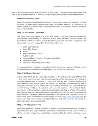 City of Brockville | Active Transportation Plan
DRAFT PLAN 70
June is a month-long celebration of cycling in Brockville. Consider hosting the Annual Slow
Ride at the end of Bike Month as a finale, and a way to culminate the success of the month.
Bike Month Planning guide
Planning and delivering a Bike Month doesn’t have to be a huge undertaking. By bringing
different partners and interested community members together, a community can
create a great Bike Month without placing the burden of organizing multiple events on
any one stakeholder.
Step 1: A Bike Month Committee
The most important aspect of a good Bike Month is to have multiple stakeholders
participating. By spreading out the work across many partners, you can create a full
Bike Month schedule without unduly burdening any one organizer. Suggestions for
stakeholders to invite to your Bike Month Committee are:
• Local Cycling Clubs
• Local Bike Shops
• BCAC
• Brockville Police Service
• Public Health
• Municipal Events / Active Transportation Staff
• Large Employers
• Service Clubs (Rotary, Lions, etc.)
It is suggested that you begin hosting Bike Month Committee meetings in March or April
to give the group enough time to plan events during late May and June.
Step 2: Build your Calendar
A great Bike Month can be achieved with as few as 4 events over the span of the month
– one event each week can help to keep cycling on the agenda and give residents
multiple opportunities to engage in cycling in a positive way. Consider “bookending”
your Bike Month with more significant events – for example, a complimentary Bike to
Work Day Breakfast at City Hall to start the month and a Brock Trail Slow Ride to end
it. Intervening events can be smaller and easier to organize – for example, host a
community coffee shop tour, a trail ride, a bike repair workshop or a “dust off your bike”
event where bike mechanics volunteer their time to be on-site for basic repair (inflating
tires, greasing chains) for bikes that have been in the garage for a little bit too long. For
more ideas about events that could be hosted, see these Bike Event “Recipe Cards” for
inspiration. Empower interested residents to plan and lead the rides to reduce the
planning burden on municipal staff.
Step 3: Promote your Events
Producing a printed calendar of events to distribute around the community can help to
reach residents that might not know about the events otherwise. Be sure to make use
of the networks of your key stakeholders, including BCAC and the members of your
 