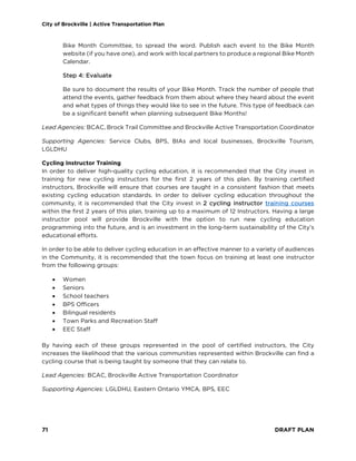 City of Brockville | Active Transportation Plan
71 DRAFT PLAN
Bike Month Committee, to spread the word. Publish each event to the Bike Month
website (if you have one), and work with local partners to produce a regional Bike Month
Calendar.
Step 4: Evaluate
Be sure to document the results of your Bike Month. Track the number of people that
attend the events, gather feedback from them about where they heard about the event
and what types of things they would like to see in the future. This type of feedback can
be a significant benefit when planning subsequent Bike Months!
Lead Agencies: BCAC, Brock Trail Committee and Brockville Active Transportation Coordinator
Supporting Agencies: Service Clubs, BPS, BIAs and local businesses, Brockville Tourism,
LGLDHU
Cycling Instructor Training
In order to deliver high-quality cycling education, it is recommended that the City invest in
training for new cycling instructors for the first 2 years of this plan. By training certified
instructors, Brockville will ensure that courses are taught in a consistent fashion that meets
existing cycling education standards. In order to deliver cycling education throughout the
community, it is recommended that the City invest in 2 cycling instructor training courses
within the first 2 years of this plan, training up to a maximum of 12 Instructors. Having a large
instructor pool will provide Brockville with the option to run new cycling education
programming into the future, and is an investment in the long-term sustainability of the City’s
educational efforts.
In order to be able to deliver cycling education in an effective manner to a variety of audiences
in the Community, it is recommended that the town focus on training at least one instructor
from the following groups:
• Women
• Seniors
• School teachers
• BPS Officers
• Bilingual residents
• Town Parks and Recreation Staff
• EEC Staff
By having each of these groups represented in the pool of certified instructors, the City
increases the likelihood that the various communities represented within Brockville can find a
cycling course that is being taught by someone that they can relate to.
Lead Agencies: BCAC, Brockville Active Transportation Coordinator
Supporting Agencies: LGLDHU, Eastern Ontario YMCA, BPS, EEC
 