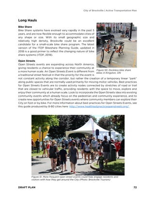 City of Brockville | Active Transportation Plan
DRAFT PLAN 72
Long Hauls
Bike Share
Bike Share systems have evolved very rapidly in the past 5
years, and are now flexible enough to accommodate cities of
any shape or size. With its small geographic size and
relatively high density, Brockville could be an excellent
candidate for a small-scale bike share program. The latest
version of the ITDP Bikeshare Planning Guide, updated in
2018 is a good primer to reflect the changing nature of bike
share systems (ITDP, 2018).
Open Streets
Open Streets events are expanding across North America,
giving residents a chance to experience their community at
a more human scale. An Open Streets Event is different from
a traditional street festival in that the priority for the event is
not constant activity along the corridor, but rather the creation of a temporary linear “park”
along public spaces that are normally used primarily for moving motor vehicles. Best practices
for Open Streets Events are to create activity nodes connected by stretches of road or trail
that are closed to vehicular traffic, providing residents with the space to move, explore and
enjoy their community at a human scale. Look to incorporate the Open Streets idea into existing
community events which already focus on the pedestrian and community experience, and to
create new opportunities for Open Streets events where community members can explore their
City on foot or by bike. For more information about best practices for Open Streets Events, see
this guide produced by 8-80 cities here: http://www.healthiestpracticeopenstreets.org/.
Figure 51. More frequent open street events could help engage residents and
visitors with how they get around the City (Photo: Brockville Tourism)
Figure 50. Dockless bike share
bikes in Kingston, ON
 