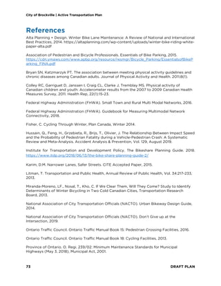 City of Brockville | Active Transportation Plan
73 DRAFT PLAN
References
Alta Planning + Design. Winter Bike Lane Maintenance: A Review of National and International
Best Practices, 2014. https://altaplanning.com/wp-content/uploads/winter-bike-riding-white-
paper-alta.pdf
Association of Pedestrian and Bicycle Professionals. Essentials of Bike Parking, 2015.
https://cdn.ymaws.com/www.apbp.org/resource/resmgr/Bicycle_Parking/EssentialsofBikeP
arking_FINA.pdf
Bryan SN, Katzmarzyk PT. The association between meeting physical activity guidelines and
chronic diseases among Canadian adults. Journal of Physical Activity and Health. 2011;8(1).
Colley RC, Garriguet D, Janssen I, Craig CL, Clarke J, Tremblay MS. Physical activity of
Canadian children and youth: Accelerometer results from the 2007 to 2009 Canadian Health
Measures Survey, 2011. Health Rep, 22(1):15-23.
Federal Highway Administration (FHWA). Small Town and Rural Multi Modal Networks, 2016.
Federal Highway Administration (FHWA). Guidebook for Measuring Multimodal Network
Connectivity, 2018.
Fisher, C. Cycling Through Winter, Plan Canada, Winter 2014.
Hussain, Q., Feng, H., Grzebieta, R., Brijs, T., Olivier, J. The Relationship Between Impact Speed
and the Probability of Pedestrian Fatality during a Vehicle-Pedestrian Crash: A Systematic
Review and Meta-Analysis. Accident Analysis & Prevention, Vol. 129, August 2019.
Institute for Transportation and Development Policy. The Bikeshare Planning Guide. 2018.
https://www.itdp.org/2018/06/13/the-bike-share-planning-guide-2/
Karim, D.M. Narrower Lanes, Safer Streets. CITE Accepted Paper, 2015.
Litman, T. Transportation and Public Health, Annual Review of Public Health, Vol. 34:217-233,
2013.
Miranda-Moreno, LF., Nosal, T., Kho, C. If We Clear Them, Will They Come? Study to Identify
Determinants of Winter Bicycling in Two Cold Canadian Cities, Transportation Research
Board, 2013.
National Association of City Transportation Officials (NACTO). Urban Bikeway Design Guide,
2014.
National Association of City Transportation Officials (NACTO). Don’t Give up at the
Intersection, 2019.
Ontario Traffic Council. Ontario Traffic Manual Book 15: Pedestrian Crossing Facilities, 2016.
Ontario Traffic Council. Ontario Traffic Manual Book 18: Cycling Facilities, 2013.
Province of Ontario. O. Regi. 239/02: Minimum Maintenance Standards for Municipal
Highways (May 3, 2018), Municipal Act, 2001.
 