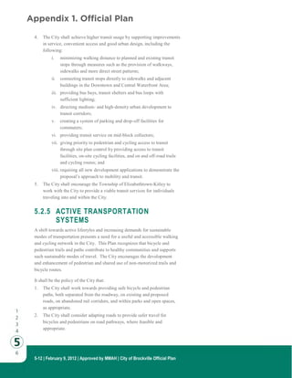 5-12 | February 9, 2012 | Approved by MMAH | City of Brockville Official Plan
4. The City shall achieve higher transit usage by supporting improvements
in service, convenient access and good urban design, including the
following:
i. minimizing walking distance to planned and existing transit
stops through measures such as the provision of walkways,
sidewalks and more direct street patterns;
ii. connecting transit stops directly to sidewalks and adjacent
buildings in the Downtown and Central Waterfront Area;
iii. providing bus bays, transit shelters and bus loops with
sufficient lighting;
iv. directing medium- and high-density urban development to
transit corridors;
v. creating a system of parking and drop-off facilities for
commuters;
vi. providing transit service on mid-block collectors;
vii. giving priority to pedestrian and cycling access to transit
through site plan control by providing access to transit
facilities, on-site cycling facilities, and on and off-road trails
and cycling routes; and
viii. requiring all new development applications to demonstrate the
proposal’s approach to mobility and transit.
5. The City shall encourage the Township of Elizabethtown-Kitley to
work with the City to provide a viable transit services for individuals
traveling into and within the City.
5.2.5 ACTIVE TRANSPORTATION
SYSTEMS
A shift towards active lifestyles and increasing demands for sustainable
modes of transportation presents a need for a useful and accessible walking
and cycling network in the City. This Plan recognizes that bicycle and
pedestrian trails and paths contribute to healthy communities and supports
such sustainable modes of travel. The City encourages the development
and enhancement of pedestrian and shared use of non-motorized trails and
bicycle routes.
It shall be the policy of the City that:
1. The City shall work towards providing safe bicycle and pedestrian
paths, both separated from the roadway, on existing and proposed
roads, on abandoned rail corridors, and within parks and open spaces,
as appropriate.
2. The City shall consider adapting roads to provide safer travel for
bicycles and pedestrians on road pathways, where feasible and
appropriate.
Appendix 1. Official Plan
 