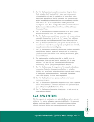 City of Brockville Official Plan | Approved by MMAH | February 9, 2012 | 5-13
3. The City shall undertake to complete connections along the Brock
Trail, including the Waterfront Trail System, and to interconnect
existing walking trails and bicycle paths to the Brock Trail, where
feasible and appropriate to provide continuous trail system linkages.
Routes should provide continuous access between both the north and
south-ends of the City in Neighbourhood and Neighbourhood
Development Areas, Parks and Open Space Areas, Institutional Areas,
the Downtown and Central Waterfront Areas, and Mixed Use and
Commercial Areas.
4. The City shall undertake to complete extensions to the Brock Trail at
the west and the north to the Mac Johnson Wildlife Area.
5. The City shall promote accessible and convenient trail systems within a
reasonable distance from the all of the City’s larger Parks and Open
Space Areas and from the Downtown and Central Waterfront Area.
6. The City shall ensure that trail and path systems provide places to sit,
and include the use of diverse paving, high quality landscape materials,
and pedestrian scaled directional lighting.
7. The City shall promote aesthetically pleasing trail systems, particularly
for recreational purposes. Particular attention shall be given to trail
systems associated with natural assets including the waterfront, parks,
and natural features.
8. The implementation of trail systems shall be feasible given the
consideration of the costs and benefits associated with the route
selection. This shall take into consideration healthy lifestyles,
sustainability, and the quality of neighbourhood character.
9. The City shall encourage the integration of bicycle path and walkway
systems into the design of transportation facilities by including
facilities such as sufficient and protected bicycle storage areas at places
of employment and major community, institutional, educational,
cultural and shopping locations, where appropriate.
10. The City shall implement and operate an effective trail system
maintenance program.
11. The City shall promote opportunities for public access to the waterfront
and the development of a continuous waterfront trail system and open
space linkages along the St. Lawrence River.
12. The City shall support the creation of the primary bicycle network as
identified on Schedule 5.
5.2.6 RAIL SYSTEMS
The City supports the continuation of a safe and efficient railway network
within the City and the rail station as an intermodal facility. Development
adjacent to railways shall be carefully controlled to eliminate land use
conflicts and ensure the safe and continued operation of the rail line.
 