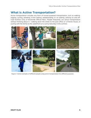City of Brockville | Active Transportation Plan
DRAFT PLAN 6
What is Active Transportation?
Active transportation includes any form of human-powered transportation, such as walking,
jogging, cycling, wheeling, in-line skating, skateboarding, or ice skating, utilizing on and off-
road facilities (City of Brockville Official Plan). People frequently use active transportation
without thinking about it – walking down the street to the post office or a friend’s house, or
cycling with the family to the waterfront on a sunny Saturday in the summer.
Figure 1. Some examples of different people using active transportation for different purposes
 