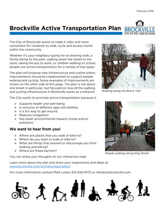 February 2019
Brockville Active Transportation Plan
The City of Brockville wants to make it safer and more
convenient for residents to walk, cycle and access transit
within the community.
Whether it’s your neighbour going for an evening walk, a
family biking to the park, walking down the street to the
store, taking the bus to work, or children walking to school,
people use active transportation for a variety of trip types.
The plan will propose new infrastructure and outline where
improvements should be implemented to support people
walking and cycling. Some examples of improvements are
shown on the other side of this page. The plan is not about
one street in particular, but focused on how all the walking
and cycling infrastructure in Brockville works as a network.
The City wants to promote active transportation because it:
 Supports health and well-being
 Is inclusive of different ages and abilities
 Is a fun way to get around
 Reduces congestion
 Has lower environmental impacts (noise and air
pollution)
We want to hear from you!
 Where are places that you walk or bike to?
 Where do you want to walk or bike to?
 What are things that prevent or discourage you from
walking and biking?
 Where are these barriers?
You can share your thoughts on our interactive map!
Learn more about the plan and share your experiences and ideas at:
www.brockville.com/activetransportation
For more information contact Matt Locke, 613-342-8772 or mlocke@brockville.com
Walking along the Brock Trail
People walking along King Street
 