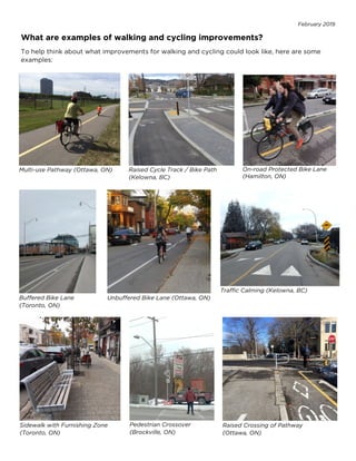 February 2019
What are examples of walking and cycling improvements?
To help think about what improvements for walking and cycling could look like, here are some
examples:
Unbuffered Bike Lane (Ottawa, ON)
Buffered Bike Lane
(Toronto, ON)
Sidewalk with Furnishing Zone
(Toronto, ON)
Pedestrian Crossover
(Brockville, ON)
Raised Crossing of Pathway
(Ottawa, ON)
Multi-use Pathway (Ottawa, ON) Raised Cycle Track / Bike Path
(Kelowna, BC)
On-road Protected Bike Lane
(Hamilton, ON)
Traffic Calming (Kelowna, BC)
 