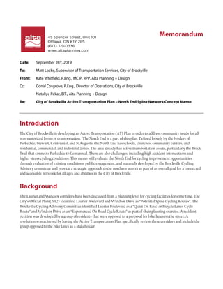 45 Spencer Street, Unit 101
Ottawa, ON K1Y 2P5
(613) 319-0336
www.altaplanning.com
Date: September 26th
, 2019
To: Matt Locke, Supervisor of Transportation Services, City of Brockville
From: Kate Whitfield, P.Eng., MCIP, RPP, Alta Planning + Design
Cc: Conal Cosgrove, P.Eng., Director of Operations, City of Brockville
Nataliya Pekar, EIT., Alta Planning + Design
Re: City of Brockville Active Transportation Plan – North End Spine Network Concept Memo
Introduction
The City of Brockville is developing an Active Transportation (AT) Plan in order to address community needs for all
non-motorized forms of transportation. The North End is a part of this plan. Defined loosely by the borders of
Parkedale, Stewart, Centennial, and N Augusta, the North End has schools, churches, community centers, and
residential, commercial, and industrial zones. The area already has active transportation assets, particularly the Brock
Trail that connects Parkedale to Centennial. There are also challenges, including high accident intersections and
higher stress cycling conditions. This memo will evaluate the North End for cycling improvement opportunities
through evaluation of existing conditions, public engagement, and materials developed by the Brockville Cycling
Advisory committee and provide a strategic approach to the northern streets as part of an overall goal for a connected
and accessible network for all ages and abilities in the City of Brockville.
Background
The Laurier and Windsor corridors have been discussed from a planning level for cycling facilities for some time. The
City’s Official Plan (2012) identified Laurier Boulevard and Windsor Drive as “Potential Spine Cycling Routes”. The
Brockville Cycling Advisory Committee identified Laurier Boulevard as a “Quiet On Road or Bicycle Lanes Cycle
Route” and Windsor Drive as an “Experienced On Road Cycle Route” as part of their planning exercise. A resident
petition was developed by a group of residents that were opposed to a proposal for bike lanes on the street. A
resolution was achieved by having the Active Transportation Plan specifically review these corridors and include the
group opposed to the bike lanes as a stakeholder.
Memorandum
 