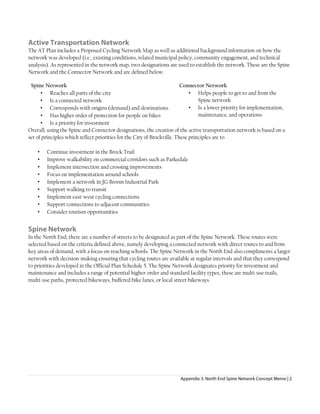 Appendix 3. North End Spine Network Concept Memo | 2
Active Transportation Network
The AT Plan includes a Proposed Cycling Network Map as well as additional background information on how the
network was developed (i.e., existing conditions, related municipal policy, community engagement, and technical
analysis). As represented in the network map, two designations are used to establish the network. These are the Spine
Network and the Connector Network and are defined below.
Spine Network
• Reaches all parts of the city
• Is a connected network
• Corresponds with origins (demand) and destinations
• Has higher order of protection for people on bikes
• Is a priority for investment
Connector Network
• Helps people to get to and from the
Spine network
• Is a lower priority for implementation,
maintenance, and operations
Overall, using the Spine and Connector designations, the creation of the active transportation network is based on a
set of principles which reflect priorities for the City of Brockville. These principles are to
• Continue investment in the Brock Trail
• Improve walkability on commercial corridors such as Parkedale
• Implement intersection and crossing improvements
• Focus on implementation around schools
• Implement a network in JG Broom Industrial Park
• Support walking to transit
• Implement east-west cycling connections
• Support connections to adjacent communities
• Consider tourism opportunities
Spine Network
In the North End, there are a number of streets to be designated as part of the Spine Network. These routes were
selected based on the criteria defined above, namely developing a connected network with direct routes to and from
key areas of demand, with a focus on reaching schools. The Spine Network in the North End also compliments a larger
network with decision-making ensuring that cycling routes are available at regular intervals and that they correspond
to priorities developed in the Official Plan Schedule 5. The Spine Network designates priority for investment and
maintenance and includes a range of potential higher-order and standard facility types, these are multi-use trails,
multi-use paths, protected bikeways, buffered bike lanes, or local street bikeways.
 