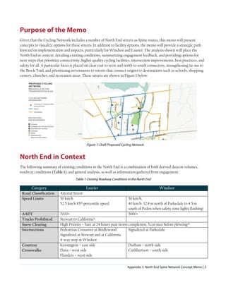 Appendix 3. North End Spine Network Concept Memo | 3
Purpose of the Memo
Given that the Cycling Network includes a number of North End streets as Spine routes, this memo will present
concepts to visualize options for these streets. In addition to facility options, the memo will provide a strategic path
forward on implementation and impacts, particularly for Windsor and Laurier. The analysis shown will place the
North End in context, detailing existing conditions, summarizing engagement feedback, and providing options for
next steps that prioritize connectivity, higher quality cycling facilities, intersection improvements, best practices, and
safety for all. A particular focus is placed on clear east to west and north to south connectors, strengthening tie-ins to
the Brock Trail, and prioritizing investments to streets that connect origins to destinations such as schools, shopping
centers, churches, and recreation areas. These streets are shown in Figure 1 below.
Figure 1: Draft Proposed Cycling Network
North End in Context
The following summary of existing conditions in the North End is a combination of both derived data on volumes,
roadway conditions (Table 1), and general analysis, as well as information gathered from engagement.
Table 1: Existing Roadway Conditions in the North End
Category Laurier Windsor
Road Classification Arterial Street
Speed Limits 50 km/h
52.5 km/h 85th percentile speed
50 km/h,
40 km/h: 32.8 m north of Parkedale to 4.5 m
south of Peden when safety zone lights flashingi
AADT 7000+ 5000+
Trucks Prohibited Stewart to Californiaii
Snow Clearing High Priority – bare at 24 hours past storm completion, 5 cm max before plowingiii
Intersections Pedestrian Crossover at Bridlewood
Signalized at Stewart and at California
4-way stop at Windsor
Signalized at Parkedale
Courtesy
Crosswalks
Kensington – east side
Dana – west side
Flanders – west side
Durham – north side
Cuthbertson – south side
 