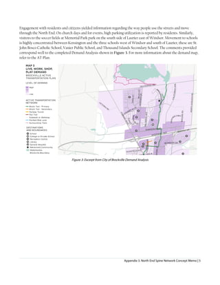 Appendix 3. North End Spine Network Concept Memo | 5
Engagement with residents and citizens yielded information regarding the way people use the streets and move
through the North End. On church days and for events, high parking utilization is reported by residents. Similarly,
visitors to the soccer fields at Memorial Park park on the south side of Laurier east of Windsor. Movement to schools
is highly concentrated between Kensington and the three schools west of Windsor and south of Laurier, these are St.
John Bosco Catholic School, Vanier Public School, and Thousand Islands Secondary School. The comments provided
correspond well to the completed Demand Analysis shown in Figure 3. For more information about the demand map,
refer to the AT Plan.
Figure 3: Excerpt from City of Brockville Demand Analysis
 