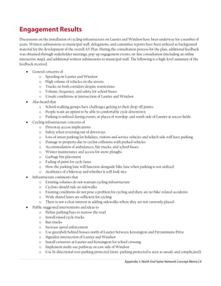 Appendix 3. North End Spine Network Concept Memo | 6
Engagement Results
Discussions on the installation of cycling infrastructure on Laurier and Windsor have been underway for a number of
years. Written submissions to municipal staff, delegations, and committee reports have been utilized as background
material for the development of the overall AT Plan. During the consultation process for the plan, additional feedback
was obtained through stakeholder meetings, pop-up engagement events, on-line consultation (including an online
interactive map), and additional written submissions to municipal staff. The following is a high-level summary of the
feedback received:
• General concerns of
o Speeding on Laurier and Windsor
o High volume of vehicles on the streets
o Trucks on both corridors despite restrictions
o Volume, frequency, and safety for school buses
o Unsafe conditions at intersection of Laurier and Windsor
• Also heard that
o School walking groups have challenges getting to their drop-off points
o People want an option to be able to comfortably cycle downtown
o Parking is utilized during events, at places of worship, and south side of Laurier at soccer fields
• Cycling infrastructure concerns of
o Driveway access implications
o Safety when reversing out of driveways
o Loss of street parking for holidays, visitors and service vehicles and which side will have parking
o Damage to property due to cyclist collisions with parked vehicles
o Accommodation of ambulances, fire trucks, and school buses
o Winter maintenance and access for snow ploughs
o Garbage bin placement
o Fading of paint for cycle lanes
o How the parking lane will function alongside bike lane when parking is not utilized
o Aesthetics of a bikeway and whether it will look nice
• Infrastructure comments that
o Existing volumes do not warrant cycling infrastructure
o Cyclists should ride on sidewalks
o Existing conditions do not pose a problem for cycling and there are no bike-related accidents
o Wide shared lanes are sufficient for cycling
o There is not a clear interest in adding sidewalks where they are not currently placed
• Public suggested interventions and ideas to
o Define parking bays to narrow the road
o Install raised cycle tracks
o Ban trucks
o Increase speed enforcement
o Use greenbelt behind houses north of Laurier between Kensington and Fitzsimmons Drive
o Signalize intersection of Laurier and Windsor
o Install crossover at Laurier and Kensington for school crossing
o Implement multi-use pathway on east side of Windsor
o Use bi-directional over parking protected (note: parking protected is seen as unsafe and complicated)
 