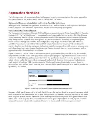 Appendix 3. North End Spine Network Concept Memo | 7
Approach to North End
The following section will summarize technical guidance used to develop recommendations, discuss the approach to
concept development, and present concept maps for the key North End streets.
Guidance Documents related to Cycling Facility Selection
Before presenting the various concepts for the North End streets, a brief discussion focused on guidance documents
has been prepared. These documents represent best practice and inform concept development.
Transportation Association of Canada
The Transportation Association of Canada (TAC) published an updated Geometric Design Guide (GDG) for Canadian
Roads in 2017ix. The TAC GDG Section 5.4 provides a selection framework for bikeway facilities. The GDG defines a
“design user group” for which design recommendations are intended. This design user group “represents the broader
range of bicycle riders for whom many municipalities and provinces/territories are striving to design appropriate
bicycle facilities” and “typically embodies the widest practical range of ages and abilities.” The GDG references
AASHTO’s “Casual and Less Confident” riders and Rick Geller’s “Interested but Concerned” riders to define the
majority of cyclists and the design user group. Such cyclists typically only ride on low-traffic streets or separated paths
and feel significant barriers to riding on shared roadways. Planning for this defined user group is consistent with an
approach to build facilities for all ages and abilities.
Figure 4 (Figure 5.4.1 in TAC GDGCR) utilizes motor vehicle speeds in identifying a suitable facility. Black-shaded
ranges identify a suitable facility while grey-shaded ranges may be appropriate dependent on context such as vehicle
volumes for which additional guidance is provided below. The speed used is the roadway posted speed and motor
vehicle volumes used in this framework are average daily traffic in both directions of the roadway. For facilities on
roads with 40-50 km/h (see Table 1 for information on Windsor and Laurier), black-shaded areas are shown for
protected bike lanes and bike paths / multi-use paths. Generally, higher speeds correspond to increased separation for
cyclist safety and comfort.
Figure 4: Excerpt from TAC Geometric Design Guide for Canadian Roads (2017)
For motor vehicle speeds between 30 to 50 km/h, the GDG states that “cyclists should be separated from motor vehicle
traffic by a painted line at a minimum” and for 4000 veh/day or more (see Table 1), “protected bike lanes or bike paths/
multi-use paths are more suitable.” Moreover, if there are heavy vehicles including transit buses, protected bike lanes
or bike paths / multi-use paths should be used. For motor vehicle speeds of greater than 50 km/h, “cyclists should be
separated from motor vehicle traffic by a physical barrier or be placed outside of the roadway cross-section.”
 