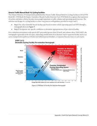 Appendix 3. North End Spine Network Concept Memo | 8
Ontario Traffic Manual Book 18, Cycling Facilities
The Ontario Ministry of Transportation published the Ontario Traffic Manual Book 18, Cycling Facility in 2013 (OTM
Book 18)x. OTM Book 18 Chapter 3 includes a Bicycle Facility Selection Tool. OTM Book 18 recognizes that separation
of cyclists and motor vehicles becomes increasingly important as traffic volumes and operating speeds increase. The
selection and design of a cycling facility is a three-step process with guidance provided in steps 1 and 2:
• Step 1: Pre-select desirable bicycle facility type based on motor vehicle operating speed and ADT through a
nomograph shown in Figure 5
• Step 2: Incorporate site-specific conditions to determine appropriateness of pre-selected facility
For a suburban environment with speeds (85th percentile) greater than 50 km/h, and volumes above 5000 AADT, the
nomograph is generally in the red space, indicating consideration of an alternate road or separated facility such as an
active transportation pathway in boulevard, buffered paved shoulders, or separated bicycles lanes or cycle tracks.
Figure 5: OTM Book 18 Facility Pre-Selection Nomograph
 