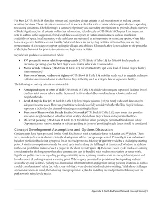 Appendix 3. North End Spine Network Concept Memo | 9
For Step 2, OTM Book 18 identifies primary and secondary design criteria to aid practitioners in making context-
sensitive decisions. These criteria are summarized in a series of tables with recommendations provided corresponding
to existing conditions. The following is a summary of primary and secondary criteria meant to provide a basic overview
of Book 18 guidance, for all criteria and further information, refer directly to OTM Book 18 Chapter 3. An important
note to address is the suggestion of wide curb lanes as an option in certain circumstances such as insufficient
availability of space. In all scenarios, wide curb lanes are presented as a compromise or secondary option, where bike
lanes or separated facilities are not feasible. Wide curb lanes are not cycling facilities in themselves, nor are they
representative of a strategy to support cycling for all ages and abilities. Ultimately, they do not adhere to the principles
of the Spine Network for priority investment and high order facilities.
Key relevant guidance is summarized below:
• 85th
percentile motor vehicle operating speeds (OTM Book 18 Table 3.1): for 50 to 69 km/h speeds an
exclusive operating space for both bicycles and motor vehicles is recommended
• Motor vehicle volumes (OTM Book 18 Table 3.2): for 2000 to 10,000 vpd some level of formal bicycle facility
is recommended
• Function of street, roadway or highway (OTM Book 18 Table 3.3): mobility roads such as arterials and major
collectors recommend some level of formal bicycle facility such as a bicycle lane or separated facility
The following secondary criteria are also notable:
• Anticipated users in terms of skill (OTM Book 18 Table 3.8): child cyclists require separated facilities free of
conflicts with motor vehicle traffic. Separated facilities should be considered near schools, parks and
neighbourhoods
• Level of Bicycle Use (OTM Book 18 Table 3.9): low bicycle volumes (<10 per hour) wide curb lanes may be
adequate in some cases. However, practitioners should carefully consider whether the low bicycle volumes
represent a lack of cyclist demand or inadequate existing facilities
• Function of Route within Bicycle Facility Network (OTM Book 18 Table 3.10): new route that provides
access to a neighbourhood, suburb or other locality should have bicycle lanes and separated facilities
• On-street parking: (OTM Book 18 Table 3.12): Parallel on-street parking is permitted but demand is low:
Opportunities to remove, restrict or relocate parking in favour of providing bicycle lanes should be considered
Concept Development Assumptions and Options Discussion
Concept maps have been prepared for the North End Streets with a particular focus on Laurier and Windsor. There
were a number of variables factored into the development of the concepts as presented. Primarily, it was understood
based on public feedback that a proposal for an on-road protected bikeway (Figure 8) would be a challenging starting
point. A similar assumption was made for raised cycle tracks along the full length of Laurier and Windsor, in addition
to the cost-prohibitive nature of such a project in the short-term (Figure 13). However, raised cycle-tracks are a strong
consideration for the long-term when their construction can be bundled with road reconstruction or sewer work.
Significant public concerns regarding parking availability were a primary consideration in concept development and
broad removal of parking was not a starting point. Where space permitted for provision of both parking and safe,
accessible cycling facilities, parking was maintained. Information from engagement on key parking locations, as well as
careful consideration of safety (ex. side street visibility), were also included in decision-making. With these challenges
and considerations in mind, the following concepts provide a plan for installing on-road protected bikeways on the
path towards raised cycle-tracks.
 