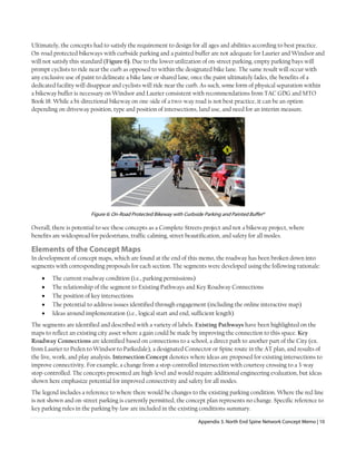 Appendix 3. North End Spine Network Concept Memo | 10
Ultimately, the concepts had to satisfy the requirement to design for all ages and abilities according to best practice.
On-road protected bikeways with curbside parking and a painted buffer are not adequate for Laurier and Windsor and
will not satisfy this standard (Figure 6). Due to the lower utilization of on-street parking, empty parking bays will
prompt cyclists to ride near the curb as opposed to within the designated bike lane. The same result will occur with
any exclusive use of paint to delineate a bike lane or shared lane, once the paint ultimately fades, the benefits of a
dedicated facility will disappear and cyclists will ride near the curb. As such, some form of physical separation within
a bikeway buffer is necessary on Windsor and Laurier consistent with recommendations from TAC GDG and MTO
Book 18. While a bi-directional bikeway on one-side of a two-way road is not best practice, it can be an option
depending on driveway position, type and position of intersections, land use, and need for an interim measure.
Figure 6: On-Road Protected Bikeway with Curbside Parking and Painted Bufferxi
Overall, there is potential to see these concepts as a Complete Streets project and not a bikeway project, where
benefits are widespread for pedestrians, traffic calming, street beautification, and safety for all modes.
Elements of the Concept Maps
In development of concept maps, which are found at the end of this memo, the roadway has been broken down into
segments with corresponding proposals for each section. The segments were developed using the following rationale:
• The current roadway condition (i.e., parking permissions)
• The relationship of the segment to Existing Pathways and Key Roadway Connections
• The position of key intersections
• The potential to address issues identified through engagement (including the online interactive map)
• Ideas around implementation (i.e., logical start and end, sufficient length)
The segments are identified and described with a variety of labels. Existing Pathways have been highlighted on the
maps to reflect an existing city asset where a gain could be made by improving the connection to this space. Key
Roadway Connections are identified based on connections to a school, a direct path to another part of the City (ex.
from Laurier to Peden to Windsor to Parkedale), a designated Connector or Spine route in the AT plan, and results of
the live, work, and play analysis. Intersection Concept denotes where ideas are proposed for existing intersections to
improve connectivity. For example, a change from a stop-controlled intersection with courtesy crossing to a 3-way
stop-controlled. The concepts presented are high-level and would require additional engineering evaluation, but ideas
shown here emphasize potential for improved connectivity and safety for all modes.
The legend includes a reference to where there would be changes to the existing parking condition. Where the red line
is not shown and on-street parking is currently permitted, the concept plan represents no change. Specific reference to
key parking rules in the parking by-law are included in the existing conditions summary.
 