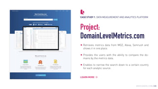 CASE STUDY 1. DATA MEASUREMENT AND ANALYTICS PLATFORM
LEARN MORE
Project:
DomainLevelMetrics.com
Retrieves metrics data from MOZ, Alexa, Semrush and
shows it in one place.
Provides the users with the ability to compare the do-
mains by the metrics data.
Enables to narrow the search down to a certain country
for each analytic source.
BROCODERS.COM / 05
 
