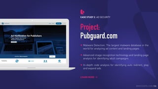 CASE STUDY 2. AD SECURITY
Project:
Pubguard.com
Malware Detection. The largest malware database in the
world for analyzing ad content and landing pages
Advanced image recognition technology and landing page
analysis for identifying adult campaigns
In-depth code analysis for identifying auto redirect, play
and expand ads 
LEARN MORE
BROCODERS.COM / 06
 