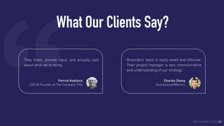 What Our Clients Say?
BROCODERS.COM / 09
They listen, provide input, and actually care
about what we’re doing.
Patrick Kedziora
CEO & Founder of The Company Title
Brocoders’ team is really smart and effective.
Their project manager is very communicative
and understanding of our strategy.
Charles Zhang
DomainLevelMetrics
 