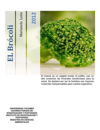 2012
             Marianela León
EL Brócoli




                                     El brócoli es un vegetal similar al coliflor, con un
                                     alto contenido de minerales beneficiosos para la
                                     salud. Se destaca por ser la hortaliza con mayores
                                     nutrientes indispensables para nuestro organismo.




    UNIVERSIDAD YACAMBÚ
     VICERRECTORADO DE
 INVESTIGACION Y POSTGRADO
INSTITUTO DE INVESTIGACION Y
         POSTGRADO
    MAESTRIA EN CIENCIAS
        AMBIENTALES
 