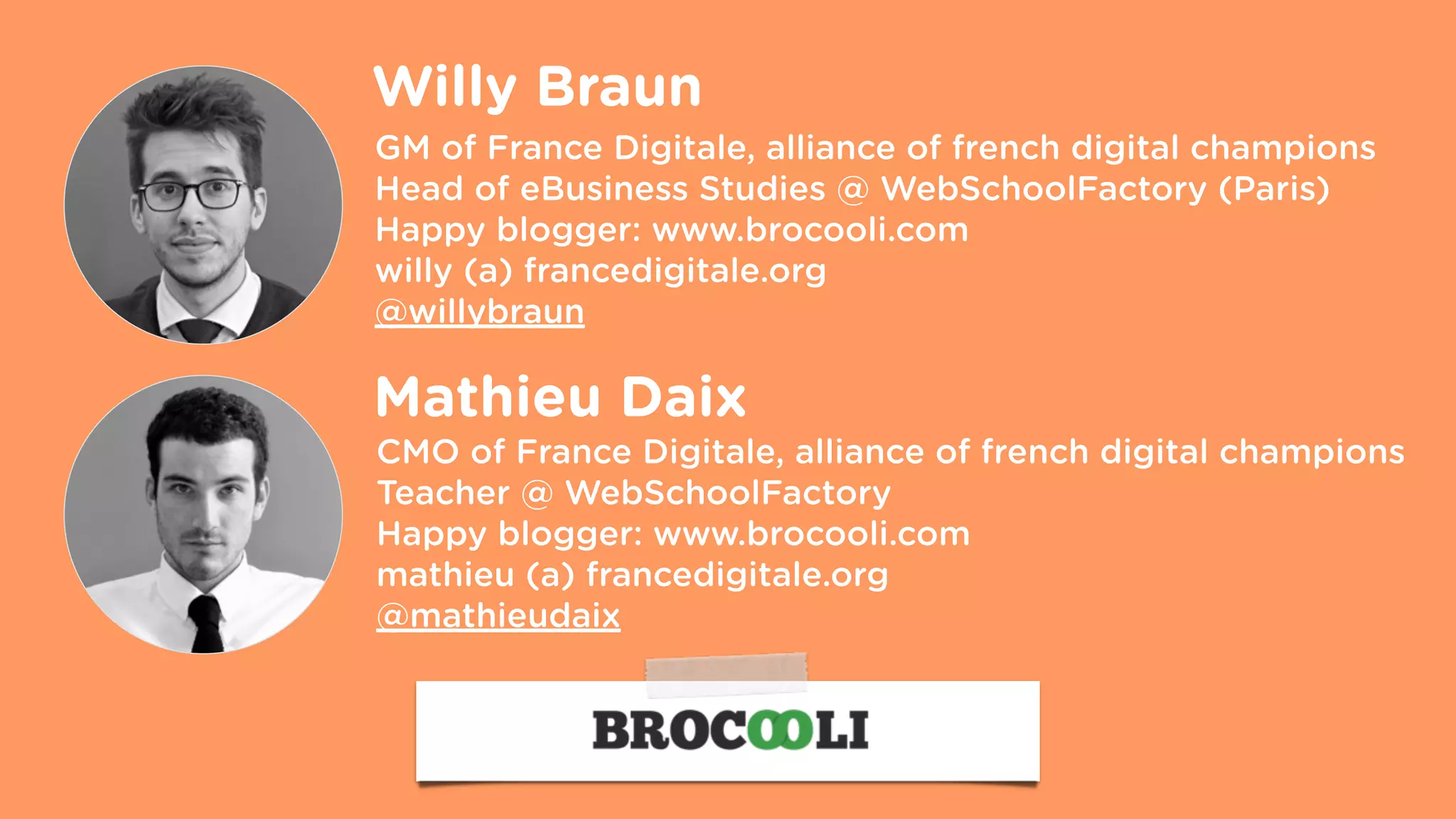 GM of France Digitale, alliance of french digital champions
Head of eBusiness Studies @ WebSchoolFactory (Paris)
Happy blogger: www.brocooli.com
willy (a) francedigitale.org  
@willybraun
Willy Braun
CMO of France Digitale, alliance of french digital champions
Teacher @ WebSchoolFactory
Happy blogger: www.brocooli.com
mathieu (a) francedigitale.org  
@mathieudaix
Mathieu Daix
 