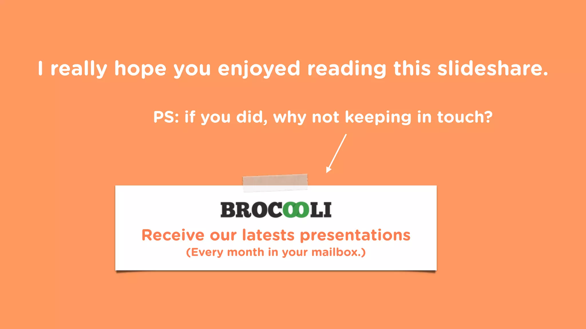 I really hope you enjoyed reading this slideshare.
Receive our latests presentations
(Every month in your mailbox.)
PS: if you did, why not keeping in touch?
 