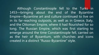 Although Constantinople fell to the Turks in
1453—bringing about the end of the Byzantine
Empire—Byzantine art and culture continued to live on
in its far-reaching outposts, as well as in Greece, Italy,
and the Ottoman Empire, where it had flourished for so
long. The Russian Empire, which was first starting to
emerge around the time Constantinople fell, carried on
as the heir of Byzantium, with churches and icons
created in a distinct “Russo-Byzantine” style.
 