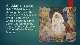 Anastasi ( Hallowing
Hell) 1310-20, is an art
showing Christ and the
resurrection of Adam and
Eve. It is a fresco art
which is made by Kariye
Camii. It is found in the
Church of the Holy savior
of Chora/Kariye Meseum,
Istanbul.
 