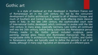 Gothic art
is a style of medieval art that developed in Northern France out
of Romanesque art in the 12th century AD, led by the concurrent
development of Gothic architecture. It spread to all of Western Europe, and
much of Southern and Central Europe, never quite effacing more classical
styles in Italy. In the late 14th century, the sophisticated court style
of International Gothic developed, which continued to evolve until the late
15th century. In many areas, especially Germany, Late Gothic art continued
well into the 16th century, before being subsumed into Renaissance period.
Primary media in the Gothic period included sculpture, panel
painting, stained glass, fresco and illuminated manuscript. The easily
recognizable shifts in architecture from Romanesque to Gothic, and Gothic
to Renaissance styles, are typically used to define the periods in art in all
media, although in many ways figurative art developed at a different pace.
 