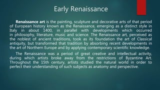Early Renaissance
Renaissance art is the painting, sculpture and decorative arts of that period
of European history known as the Renaissance, emerging as a distinct style in
Italy in about 1400, in parallel with developments which occurred
in philosophy, literature, music and science. The Renaissance art, perceived as
the noblest of ancient traditions, took as its foundation the art of Classical
antiquity, but transformed that tradition by absorbing recent developments in
the art of Northern Europe and by applying contemporary scientific knowledge.
The Renaissance was a period of great creative and intellectual activity,
during which artists broke away from the restrictions of Byzantine Art.
Throughout the 15th century, artists studied the natural world in order to
perfect their understanding of such subjects as anatomy and perspective.
 