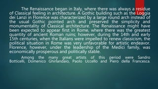 The Renaissance began in Italy, where there was always a residue
of Classical feeling in architecture. A Gothic building such as the Loggia
dei Lanzi in Florence was characterized by a large round arch instead of
the usual Gothic pointed arch and preserved the simplicity and
monumentality of Classical architecture. The Renaissance might have
been expected to appear first in Rome, where there was the greatest
quantity of ancient Roman ruins; however, during the 14th and early
15th centuries, when the Italians were impelled to renew classicism, the
political situation in Rome was very unfavorable for artistic endeavor.
Florence, however, under the leadership of the Medici family, was
economically prosperous and politically stable.
Among the many great artists of this period were Sandro
Botticelli, Domenico Ghirlandaio, Paolo Uccello and Piero della Francesca.
 