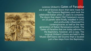 Lorenzo Ghiberti’s Gates of Paradise
are a set of bronze doors that were made for
the Florence Baptistery and took the
celebrated Italian artist 27 years to complete.
The doors that depict Old Testament scenes
on 10 panels were finally installed in 1452
and profoundly influenced his
contemporaries as well as the next
generation of Italian Renaissance artists. The
Gates of Paradise that are today admired in
the Baptistery, however, are a copy. The
original Ghiberti’s doors are held in the
Museo dell’Opera del Duomo that is located
just a few steps from the Baptistery.
 