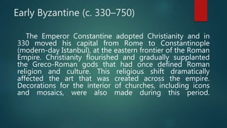 Early Byzantine (c. 330–750)
The Emperor Constantine adopted Christianity and in
330 moved his capital from Rome to Constantinople
(modern-day Istanbul), at the eastern frontier of the Roman
Empire. Christianity flourished and gradually supplanted
the Greco-Roman gods that had once defined Roman
religion and culture. This religious shift dramatically
affected the art that was created across the empire.
Decorations for the interior of churches, including icons
and mosaics, were also made during this period.
 
