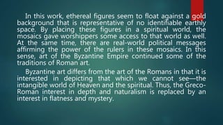In this work, ethereal figures seem to float against a gold
background that is representative of no identifiable earthly
space. By placing these figures in a spiritual world, the
mosaics gave worshippers some access to that world as well.
At the same time, there are real-world political messages
affirming the power of the rulers in these mosaics. In this
sense, art of the Byzantine Empire continued some of the
traditions of Roman art.
Byzantine art differs from the art of the Romans in that it is
interested in depicting that which we cannot see—the
intangible world of Heaven and the spiritual. Thus, the Greco-
Roman interest in depth and naturalism is replaced by an
interest in flatness and mystery.
 