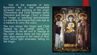 One of the example of Early
Byzantine Art is the remarkable
encaustic icon painting of the Virgin
(Theotokos) and Child between Saints
Theodore and George. (“Icon” is Greek
for “image” or “painting” and encaustic
is a painting technique that uses wax as
a medium to carry the color).
The icon shows the Virgin and Child
flanked by two soldier saints, St.
Theodore to the left and St. George at
the right. Above these are two angels
who gaze upward to the hand of God,
from which light emanates, falling on
the Virgin.
 