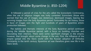 It followed a period of crisis for the arts called the Iconoclastic Controversy,
when the use of religious images was hotly contested. Iconoclasts (those who
worried that the use of images was idolatrous), destroyed images, leaving few
surviving images from the Early Byzantine period. Fortunately for art history, those
in favor of images won the fight and hundreds of years of Byzantine artistic
production followed.
The stylistic and thematic interests of the Early Byzantine period continued
during the Middle Byzantine period, with a focus on building churches and
decorating their interiors. There were some significant changes in the empire,
however, that brought about some change in the arts. First, the influence of the
empire spread into the Slavic world with the Russian adoption of Orthodox
Christianity in the tenth century. Byzantine art was therefore given new life in the
Slavic lands.
Middle Byzantine (c. 850–1204)
 