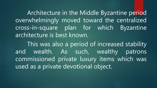 Architecture in the Middle Byzantine period
overwhelmingly moved toward the centralized
cross-in-square plan for which Byzantine
architecture is best known.
This was also a period of increased stability
and wealth. As such, wealthy patrons
commissioned private luxury items which was
used as a private devotional object.
 