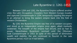 Between 1204 and 1261, the Byzantine Empire suffered another
crisis: the Latin Occupation. Crusaders from Western Europe invaded
and captured Constantinople in 1204, temporarily toppling the empire
in an attempt to bring the eastern empire back into the fold of
western Christendom
By 1261 the Byzantine Empire was free of its western occupiers
and stood as an independent empire once again, albeit markedly
weakened. The breadth of the empire had shrunk, and so had its
power. Nevertheless Byzantium survived until the Ottomans
took Constantinople in 1453. In spite of this period of diminished
wealth and stability, the arts continued to flourish in the Late
Byzantine period, much as it had before.
Late Byzantine (c. 1261–1453)
 