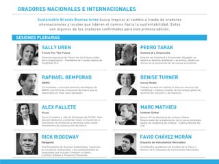 ORADORES NACIONALES E INTERNACIONALES
Sustainable Brands Buenos Aires busca inspirar al cambio a través de oradores
internacionales y locales que lideran el camino hacia la sustentabilidad. Estos
son algunos de los oradores confirmados para esta primera edición:
Directora ejecutiva de Forum for the Future y líder
de la organización. Presidenta de Consejo asesor de
Kingﬁsher PLC.
Forum For The Future
SALLY UREN
Director de Sistema B y Emprendia. Abogado, se
dedicó al derecho ambiental y se enfocó, desde sus
inicios, en la promoción de las nuevas economías.
Sistema B y Emprendia
PEDRO TARAK
Co-fundador y principal directivo estratégico de
BBMG, una ﬁrma de innovación de marca que se
especializa en crear valor agregado.
BBMG
RAPHAEL BEMPORAD
Trabajó durante los últimos 21 años en servicios de
marketing y medios, a través de una amplia gama de
sectores de consumo y de negocios.
Havas Media
DENISE TURNER
Socio Fundador y Jefe de Estrategia de PICNIC, Alex
decidió dedicarse a entender mejor el mundo de la
innovación de productos y servicios como nueva
herramienta de construcción de marca.
Picnic
ALEX PALLETE
Senior VP de Marketing de Unilever Global.
Responsable de la elaboración de la nueva estrategia
global de marketing de Unilever -Crafting Brands for
Life.
Unilever Global
MARC MATHIEU
Coordinador académico de Sonidos de la Tierra y
director de la Orquesta de Instrumentos Reciclados.
Orquesta de Instrumentos Reciclados
FAVIO CHÁVEZ MORÁN
Vice Presidente de Asuntos Ambientales. Supervisa
las iniciativas ambientales y de sustentabilidad de
vanguardia que incluyen Freedom to Roam,
Common threads y Footprint Chronicles.
Patagonia
RICK RIDGEWAY
SESIONES PLENARIAS
 