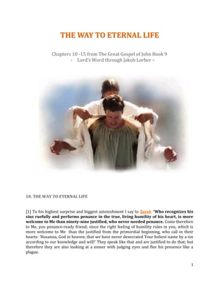 1
TTHHEE WWAAYY TTOO EETTEERRNNAALL LLIIFFEE
Chapters 10 -15 from The Great Gospel of John Book 9
- Lord’s Word through Jakob Lorber –
10. THE WAY TO ETERNAL LIFE
[1] To his highest surprise and biggest astonishment I say to Zorel: “Who recognizes his
sins ruefully and performs penance in the true, living humility of his heart, is more
welcome to Me than ninety-nine justified, who never needed penance. Come therefore
to Me, you penance-ready friend; since the right feeling of humility rules in you, which is
more welcome to Me than the justified from the primordial beginning, who call in their
hearts: ‘Hosanna, God in heaven, that we have never desecrated Your holiest name by a sin
according to our knowledge and will!’ They speak like that and are justified to do that; but
therefore they are also looking at a sinner with judging eyes and flee his presence like a
plague.
 